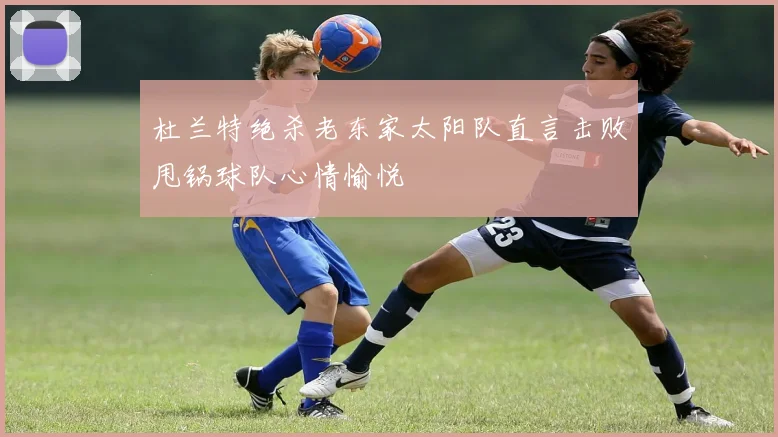 杜兰特绝杀老东家太阳队直言击败甩锅球队心情愉悦