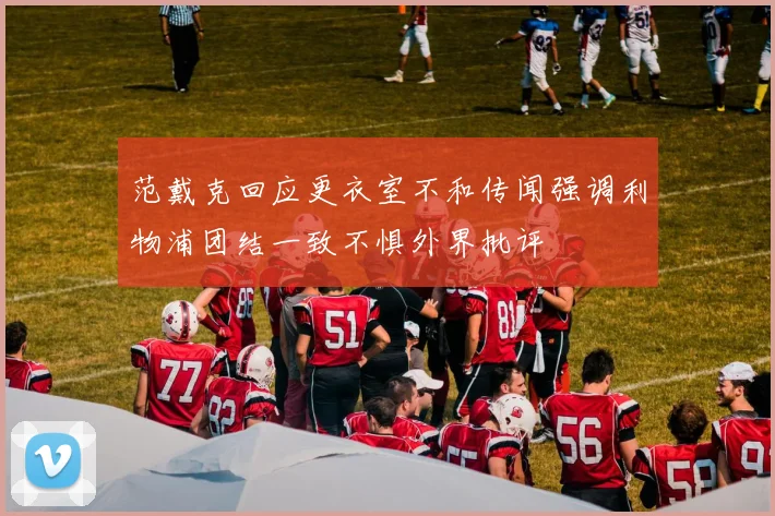 范戴克回应更衣室不和传闻强调利物浦团结一致不惧外界批评