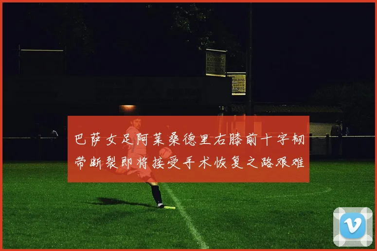 巴萨女足阿莱桑德里右膝前十字韧带断裂即将接受手术恢复之路艰难