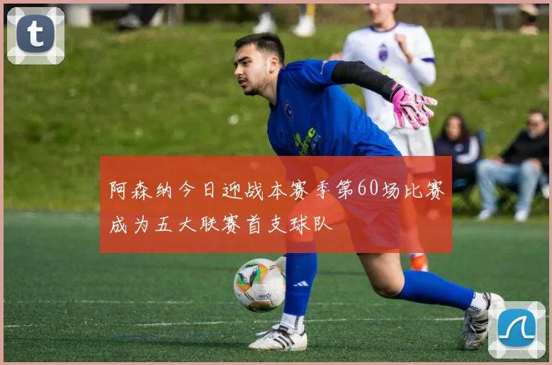 阿森纳今日迎战本赛季第60场比赛成为五大联赛首支球队