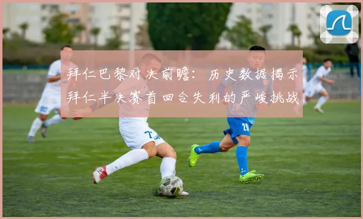 拜仁巴黎对决前瞻：历史数据揭示拜仁半决赛首回合失利的严峻挑战