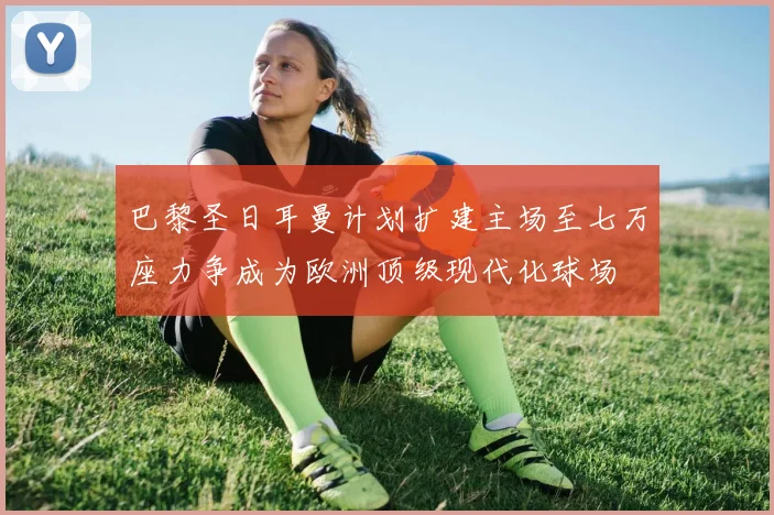 巴黎圣日耳曼计划扩建主场至七万座力争成为欧洲顶级现代化球场