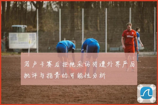 若卢卡赛后拒绝采访将遭外界严厉批评与指责的可能性分析