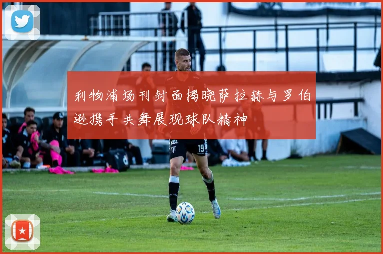 利物浦场刊封面揭晓萨拉赫与罗伯逊携手共舞展现球队精神