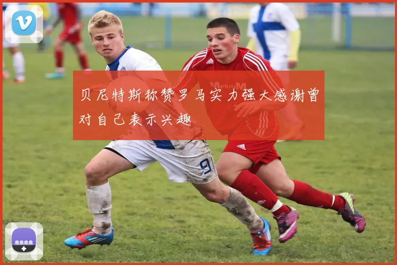 贝尼特斯称赞罗马实力强大感谢曾对自己表示兴趣
