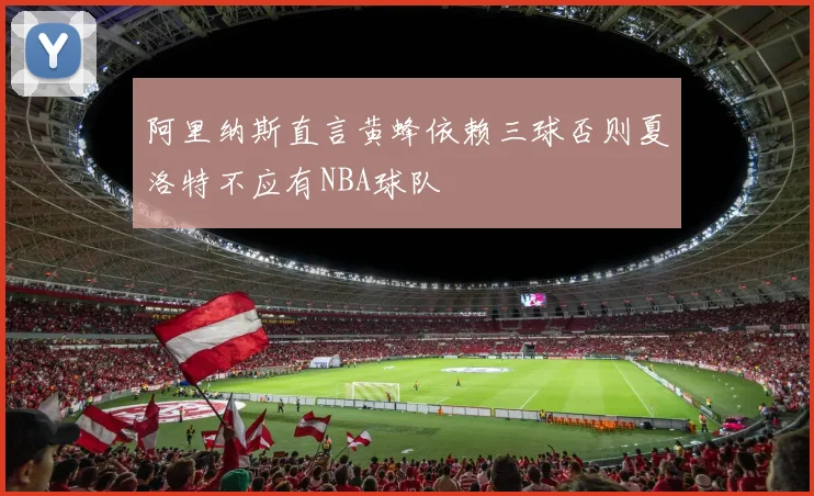 阿里纳斯直言黄蜂依赖三球否则夏洛特不应有NBA球队