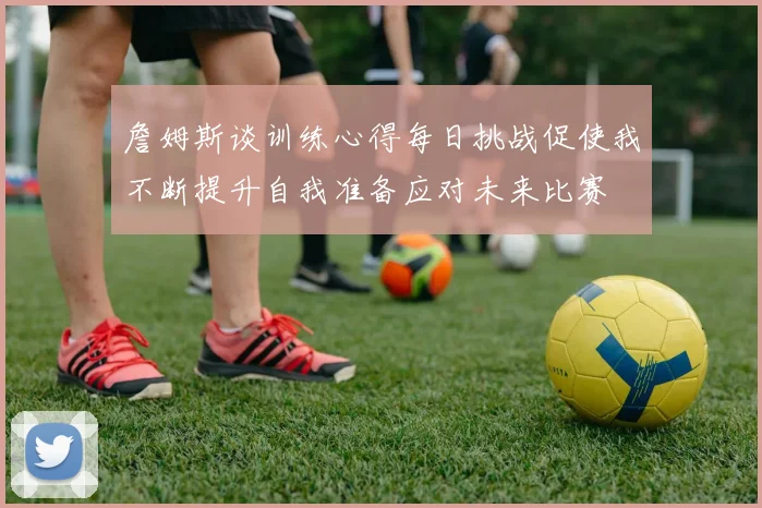 詹姆斯谈训练心得每日挑战促使我不断提升自我准备应对未来比赛