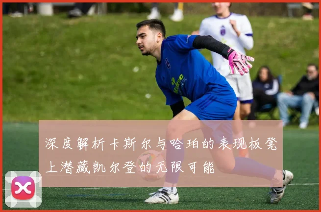 深度解析卡斯尔与哈珀的表现板凳上潜藏凯尔登的无限可能